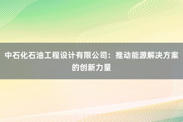 中石化石油工程设计有限公司：推动能源解决方案的创新力量