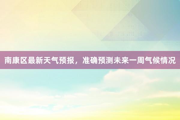 南康区最新天气预报，准确预测未来一周气候情况