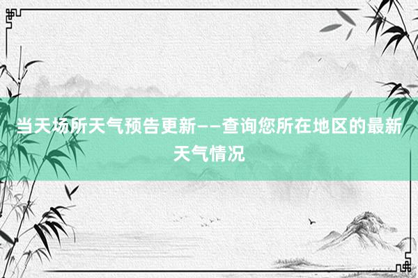 当天场所天气预告更新——查询您所在地区的最新天气情况