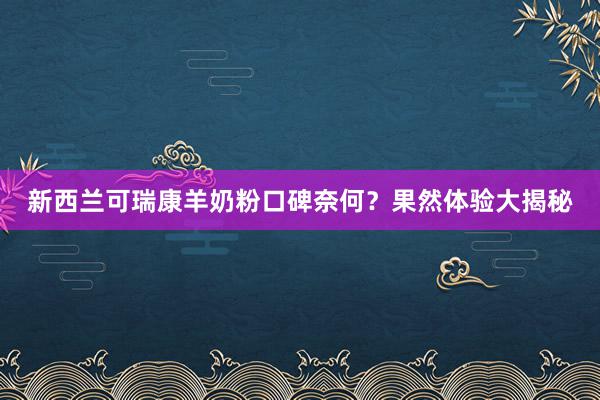 新西兰可瑞康羊奶粉口碑奈何？果然体验大揭秘